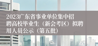 2023广东省事业单位集中招聘高校毕业生（新会考区）拟聘用人员公示（第五批）