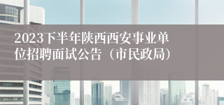 2023下半年陕西西安事业单位招聘面试公告（市民政局）