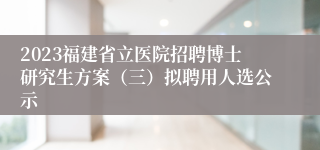 2023福建省立医院招聘博士研究生方案（三）拟聘用人选公示