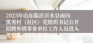 2023年山东临沂沂水县面向优秀村（社区）党组织书记公开招聘乡镇事业单位工作人员进入考察范围人员名单的通知