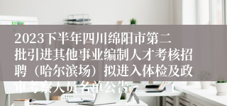 2023下半年四川绵阳市第二批引进其他事业编制人才考核招聘（哈尔滨场）拟进入体检及政审考察人员名单公告