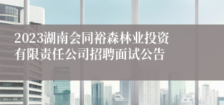 2023湖南会同裕森林业投资有限责任公司招聘面试公告