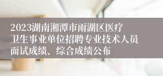 2023湖南湘潭市雨湖区医疗卫生事业单位招聘专业技术人员面试成绩、综合成绩公布