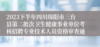 2023下半年四川绵阳市三台县第二批次卫生健康事业单位考核招聘专业技术人员资格审查通过人员和考核相关事项公告
