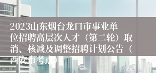 2023山东烟台龙口市事业单位招聘高层次人才（第二轮）取消、核减及调整招聘计划公告（西安市考点）