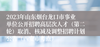 2023年山东烟台龙口市事业单位公开招聘高层次人才（第二轮）取消、核减及调整招聘计划公告（西安市考点）