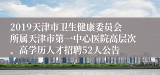 2019天津市卫生健康委员会所属天津市第一中心医院高层次、高学历人才招聘52人公告