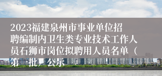2023福建泉州市事业单位招聘编制内卫生类专业技术工作人员石狮市岗位拟聘用人员名单（第一批）公示