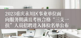 2023重庆永川区事业单位面向服务期满且考核合格“三支一扶”人员招聘进入体检名单公布