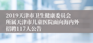 2019天津市卫生健康委员会所属天津市儿童医院面向海内外招聘117人公告