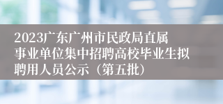 2023广东广州市民政局直属事业单位集中招聘高校毕业生拟聘用人员公示（第五批）