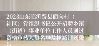 2023山东临沂费县面向村（社区）党组织书记公开招聘乡镇（街道）事业单位工作人员通过资格审核人员名单及核减计划公告