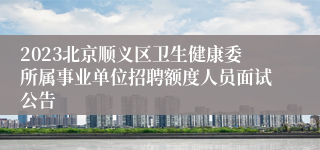 2023北京顺义区卫生健康委所属事业单位招聘额度人员面试公告
