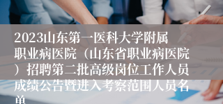 2023山东第一医科大学附属职业病医院（山东省职业病医院）招聘第二批高级岗位工作人员成绩公告暨进入考察范围人员名单