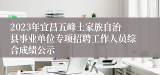 2023年宜昌五峰土家族自治县事业单位专项招聘工作人员综合成绩公示