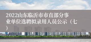 2022山东临沂市市直部分事业单位选聘拟录用人员公示（七）