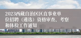 2023西藏自治区区直事业单位招聘（遴选）资格审查、考察和体检工作通知