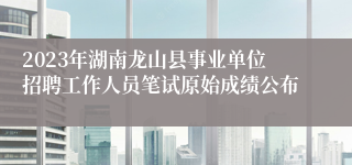 2023年湖南龙山县事业单位招聘工作人员笔试原始成绩公布