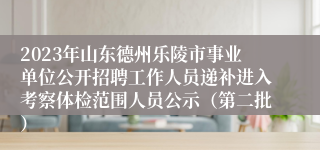 2023年山东德州乐陵市事业单位公开招聘工作人员递补进入考察体检范围人员公示（第二批）