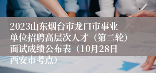 2023山东烟台市龙口市事业单位招聘高层次人才（第二轮）面试成绩公布表（10月28日西安市考点）