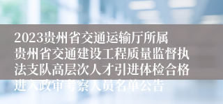 2023贵州省交通运输厅所属贵州省交通建设工程质量监督执法支队高层次人才引进体检合格进入政审考察人员名单公告