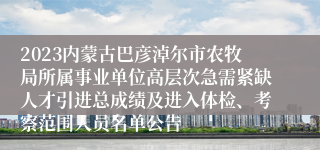 2023内蒙古巴彦淖尔市农牧局所属事业单位高层次急需紧缺人才引进总成绩及进入体检、考察范围人员名单公告
