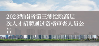 2023湖南省第三测绘院高层次人才招聘通过资格审查人员公告
