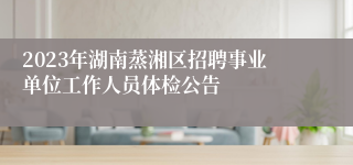 2023年湖南蒸湘区招聘事业单位工作人员体检公告