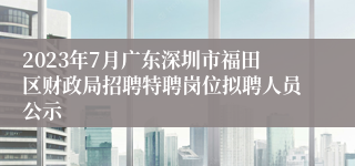 2023年7月广东深圳市福田区财政局招聘特聘岗位拟聘人员公示