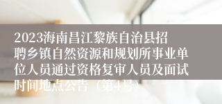 2023海南昌江黎族自治县招聘乡镇自然资源和规划所事业单位人员通过资格复审人员及面试时间地点公告（第4号）