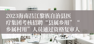 2023海南昌江黎族自治县医疗集团考核招聘“县属乡用”“乡属村用”人员通过资格复审人员名单及面试时间地点公告（第3号）