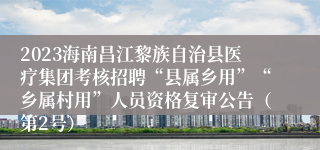 2023海南昌江黎族自治县医疗集团考核招聘“县属乡用”“乡属村用”人员资格复审公告（第2号）