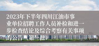 2023年下半年四川江油市事业单位招聘工作人员补检和进一步检查结论及综合考察有关事项的公告（第一批）