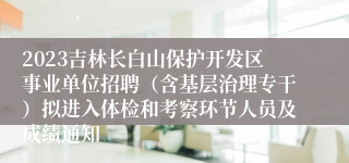 2023吉林长白山保护开发区事业单位招聘（含基层治理专干）拟进入体检和考察环节人员及成绩通知