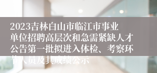 2023吉林白山市临江市事业单位招聘高层次和急需紧缺人才公告第一批拟进入体检、考察环节人员及其成绩公示