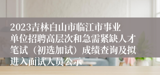 2023吉林白山市临江市事业单位招聘高层次和急需紧缺人才笔试（初选加试）成绩查询及拟进入面试人员公示
