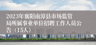 2023年襄阳南漳县市场监管局所属事业单位招聘工作人员公告（15人）