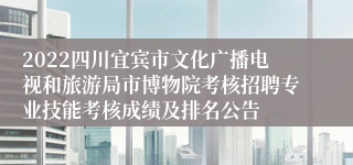 2022四川宜宾市文化广播电视和旅游局市博物院考核招聘专业技能考核成绩及排名公告