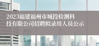 2023福建福州市城投检测科技有限公司招聘拟录用人员公示