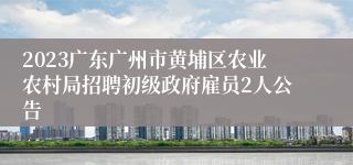 2023广东广州市黄埔区农业农村局招聘初级政府雇员2人公告
