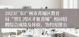 2023广东广州市黄埔区教育局“智汇湾区才聚黄埔”校园招聘综合成绩及体检、签约安排公告（武汉、长沙、广州考点）