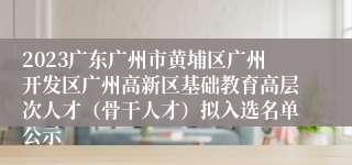 2023广东广州市黄埔区广州开发区广州高新区基础教育高层次人才（骨干人才）拟入选名单公示