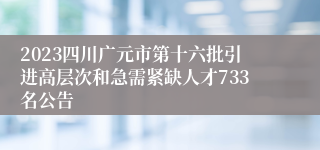 2023四川广元市第十六批引进高层次和急需紧缺人才733名公告