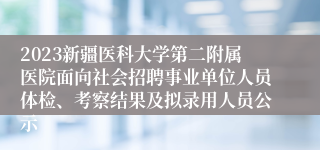 2023新疆医科大学第二附属医院面向社会招聘事业单位人员体检、考察结果及拟录用人员公示