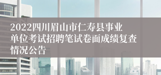 2022四川眉山市仁寿县事业单位考试招聘笔试卷面成绩复查情况公告