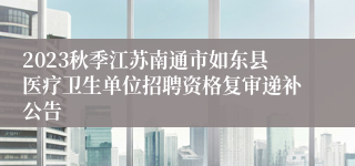 2023秋季江苏南通市如东县医疗卫生单位招聘资格复审递补公告