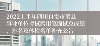 2022上半年四川自贡市荣县事业单位考试聘用笔面试总成绩、排名及体检名单补充公告