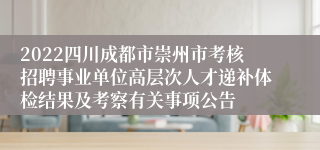 2022四川成都市崇州市考核招聘事业单位高层次人才递补体检结果及考察有关事项公告