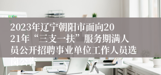2023年辽宁朝阳市面向2021年“三支一扶”服务期满人员公开招聘事业单位工作人员选岗公告