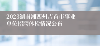 2023湖南湘西州吉首市事业单位招聘体检情况公布